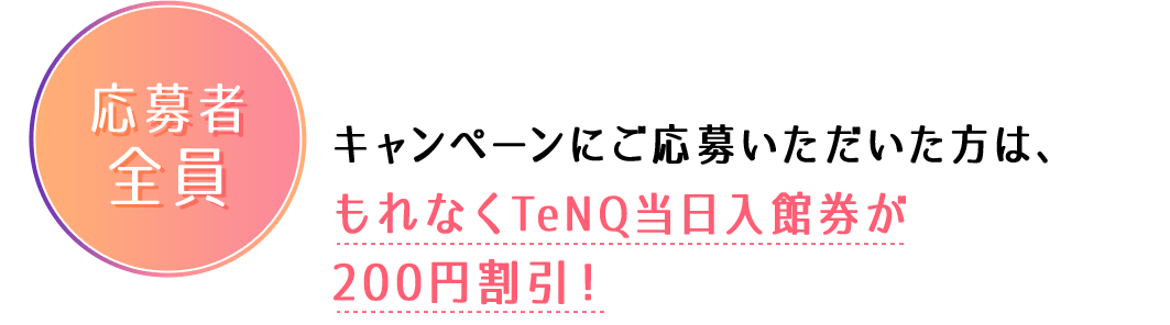 応募者全員:キャンペーンにご応募いただいた方は、もれなくTeNQ当日入館券が200円割引!
